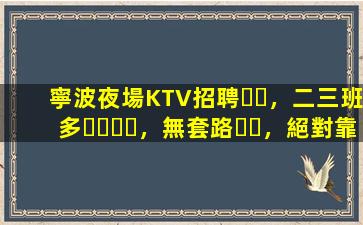 寧波夜場KTV招聘，二三班多，無套路，絕對靠譜多賺